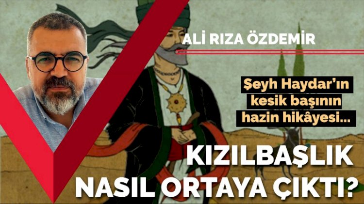 Ali Rıza Özdemir yazdı: "Şeyh Haydar'ın kesik başının hazin hikâyesi... Kızılbaşlık nasıl ortaya çıktı?"