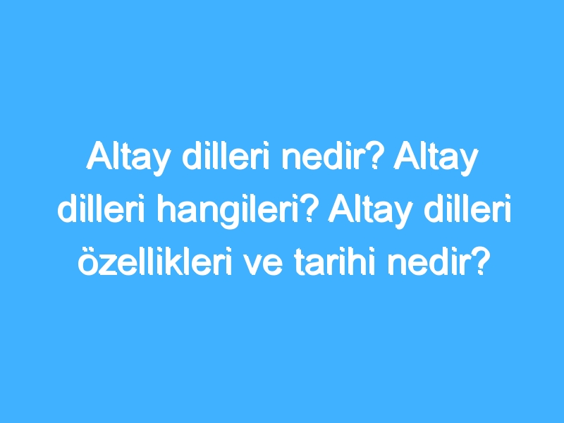 Altay Dilleri Nedir? Altay Dilleri Hangileri? Altay Dilleri Özellikleri Ve Tarihi Nedir? 