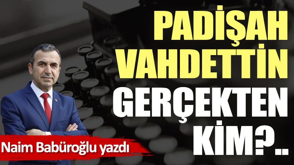 Dr. Naim BABÜROĞLU: Padişah Vahdettin gerçekten kim?..